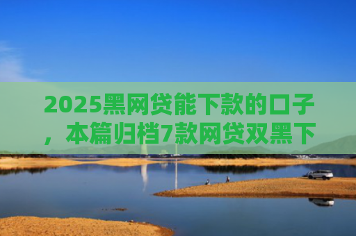 2025黑网贷能下款的口子，本篇归档7款网贷双黑下款口子