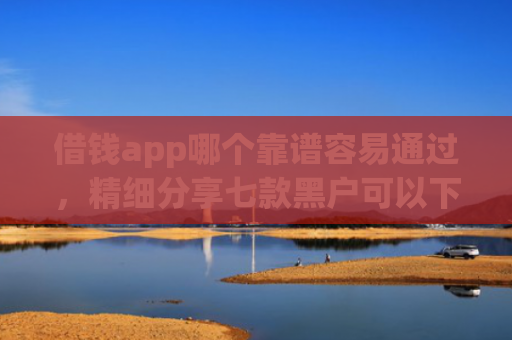 借钱app哪个靠谱容易通过，精细分享七款黑户可以下款平台吗