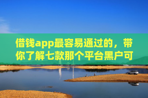 借钱app最容易通过的，带你了解七款那个平台黑户可以下款