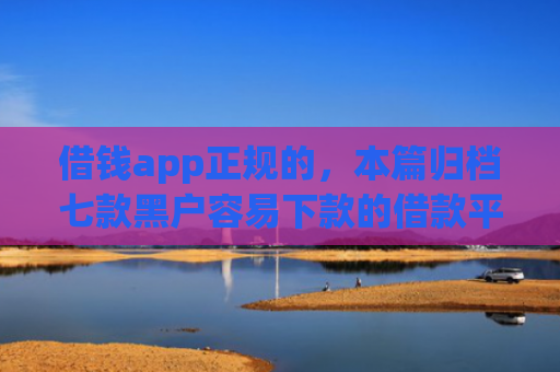 借钱app正规的，本篇归档七款黑户容易下款的借款平台