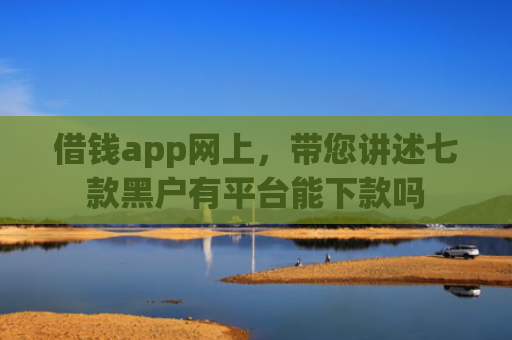 借钱app网上，带您讲述七款黑户有平台能下款吗