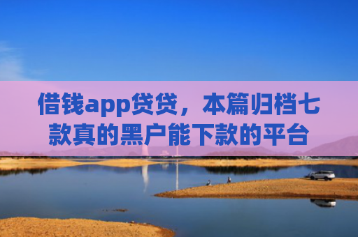 借钱app贷贷，本篇归档七款真的黑户能下款的平台