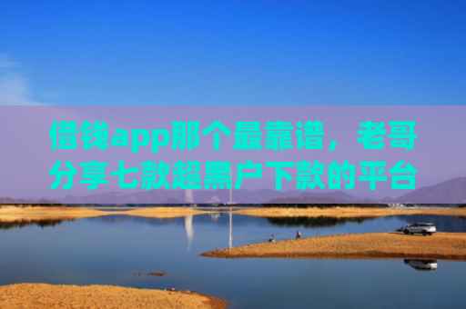 借钱app那个最靠谱，老哥分享七款超黑户下款的平台