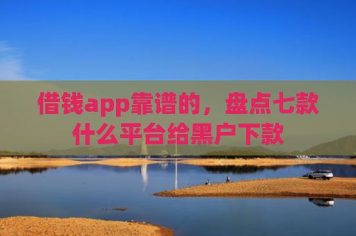 借钱app靠谱的，盘点七款什么平台给黑户下款