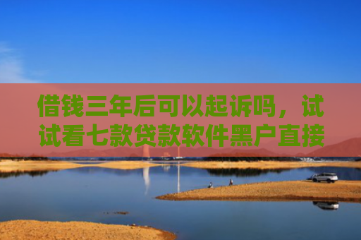 借钱三年后可以起诉吗，试试看七款贷款软件黑户直接下款