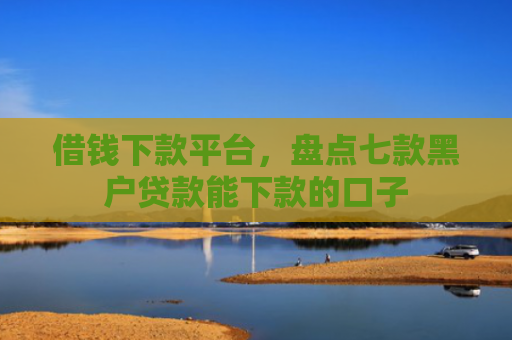 借钱下款平台，盘点七款黑户贷款能下款的口子
