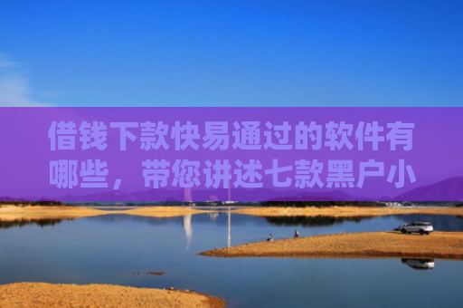 借钱下款快易通过的软件有哪些，带您讲述七款黑户小额贷款下款的