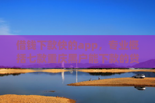 借钱下款快的app，专业概括七款重庆黑户能下款的贷款