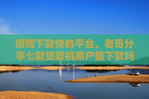 借钱下款快的平台，老哥分享七款贷款机黑户能下款吗
