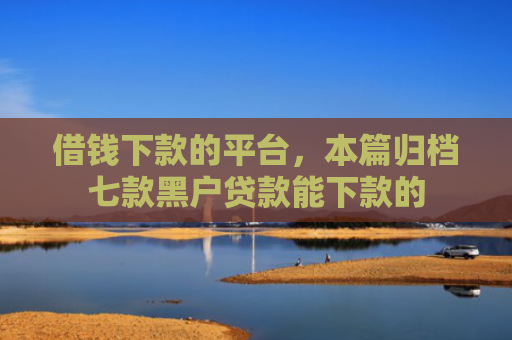 借钱下款的平台，本篇归档七款黑户贷款能下款的