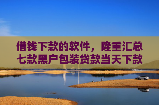 借钱下款的软件，隆重汇总七款黑户包装贷款当天下款