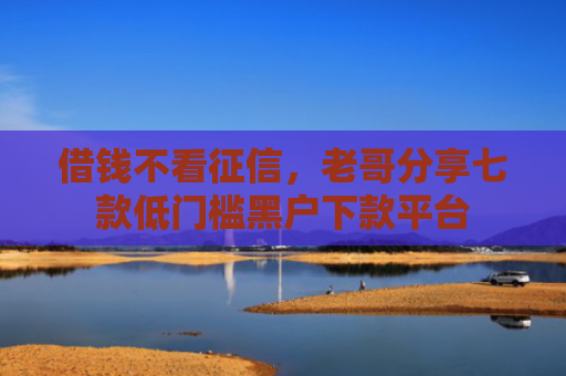 借钱不看征信，老哥分享七款低门槛黑户下款平台