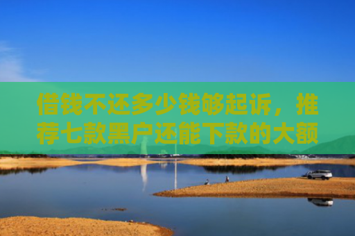借钱不还多少钱够起诉，推荐七款黑户还能下款的大额平台