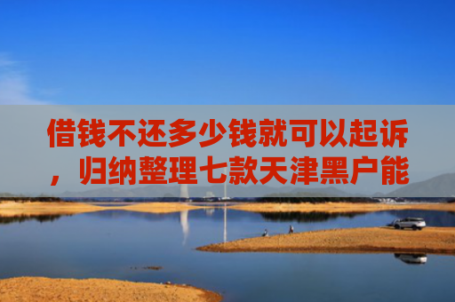 借钱不还多少钱就可以起诉，归纳整理七款天津黑户能下款的平台