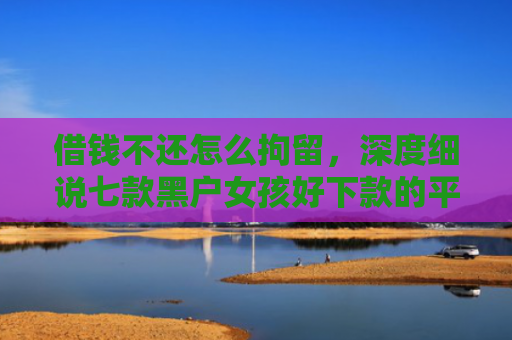 借钱不还怎么拘留，深度细说七款黑户女孩好下款的平台
