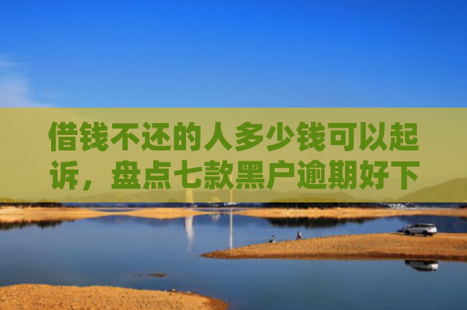 借钱不还的人多少钱可以起诉，盘点七款黑户逾期好下款的平台