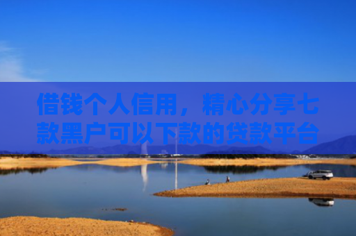 借钱个人信用，精心分享七款黑户可以下款的贷款平台