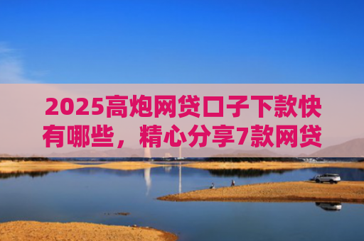 2025高炮网贷口子下款快有哪些，精心分享7款网贷口子下款2000的