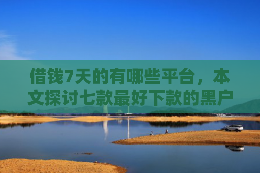 借钱7天的有哪些平台，本文探讨七款最好下款的黑户贷款平台