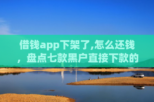 借钱app下架了,怎么还钱，盘点七款黑户直接下款的平台