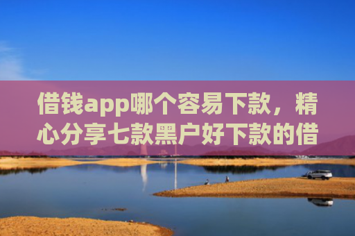 借钱app哪个容易下款，精心分享七款黑户好下款的借款平台