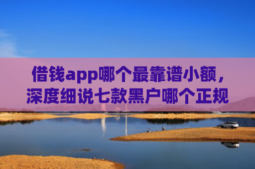 借钱app哪个最靠谱小额，深度细说七款黑户哪个正规平台能下款
