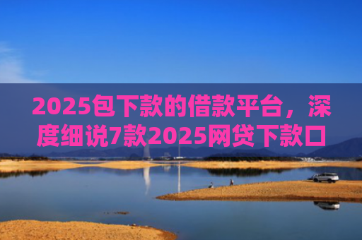 2025包下款的借款平台，深度细说7款2025网贷下款口子