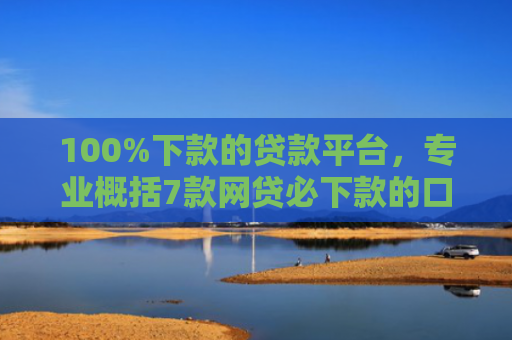 100%下款的贷款平台，专业概括7款网贷必下款的口子