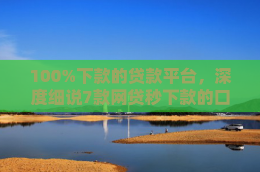 100%下款的贷款平台，深度细说7款网贷秒下款的口子