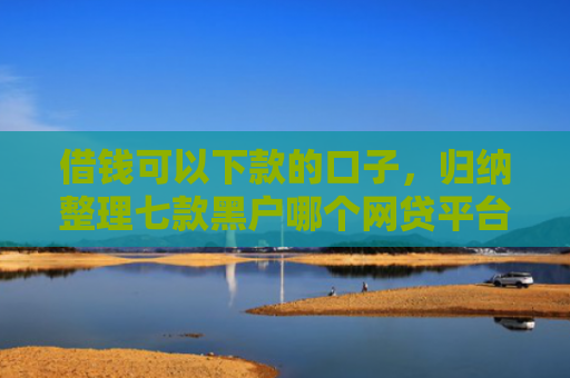 借钱可以下款的口子，归纳整理七款黑户哪个网贷平台没下款