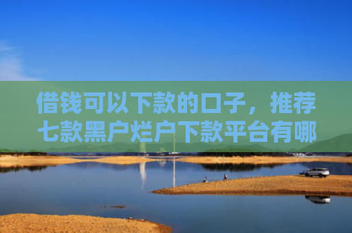 借钱可以下款的口子，推荐七款黑户烂户下款平台有哪些