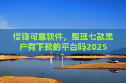 借钱可靠软件，整理七款黑户有下款的平台吗2025
