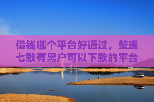借钱哪个平台好通过，整理七款有黑户可以下款的平台吗