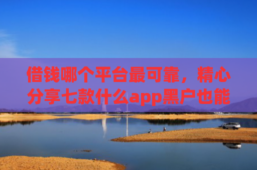 借钱哪个平台最可靠，精心分享七款什么app黑户也能下款的平台