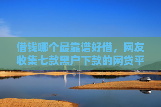 借钱哪个最靠谱好借，网友收集七款黑户下款的网贷平台短期