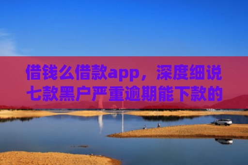 借钱么借款app，深度细说七款黑户严重逾期能下款的平台