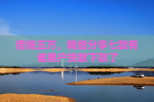 借钱五万，精细分享七款有谁黑户贷款下款了