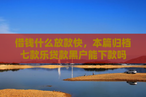 借钱什么放款快，本篇归档七款乐贷款黑户能下款吗