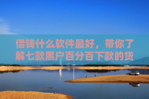 借钱什么软件最好，带你了解七款黑户百分百下款的贷款