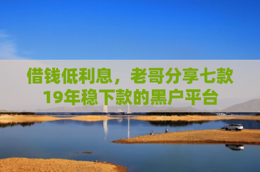 借钱低利息，老哥分享七款19年稳下款的黑户平台