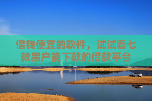 借钱便宜的软件，试试看七款黑户能下款的借款平台
