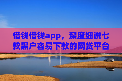 借钱借钱app，深度细说七款黑户容易下款的网贷平台
