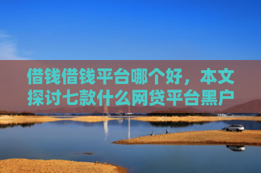 借钱借钱平台哪个好，本文探讨七款什么网贷平台黑户好下款