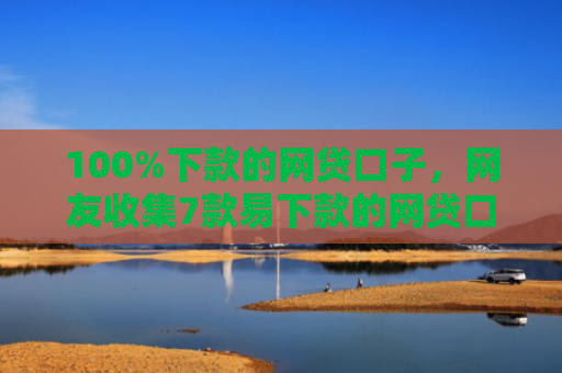 100%下款的网贷口子，网友收集7款易下款的网贷口子