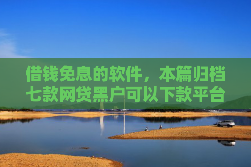 借钱免息的软件，本篇归档七款网贷黑户可以下款平台