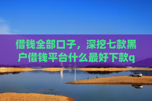 借钱全部口子，深挖七款黑户借钱平台什么最好下款qq现金贷