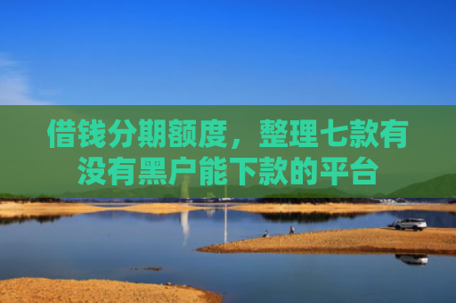 借钱分期额度，整理七款有没有黑户能下款的平台