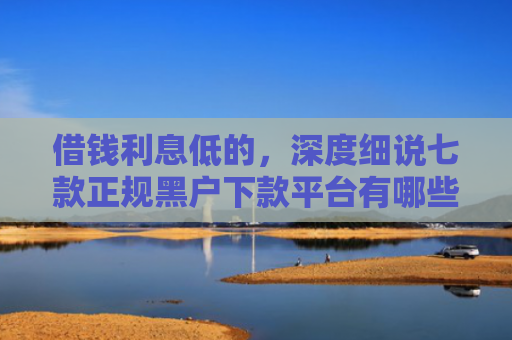 借钱利息低的，深度细说七款正规黑户下款平台有哪些