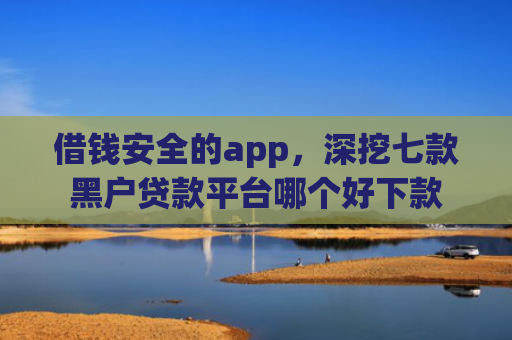 借钱安全的app，深挖七款黑户贷款平台哪个好下款