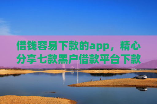 借钱容易下款的app，精心分享七款黑户借款平台下款快的有哪些